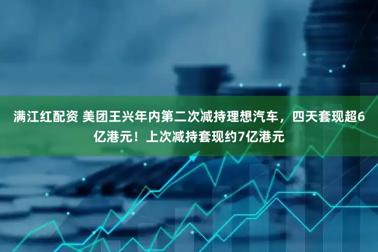 满江红配资 美团王兴年内第二次减持理想汽车，四天套现超6亿港元！上次减持套现约7亿港元