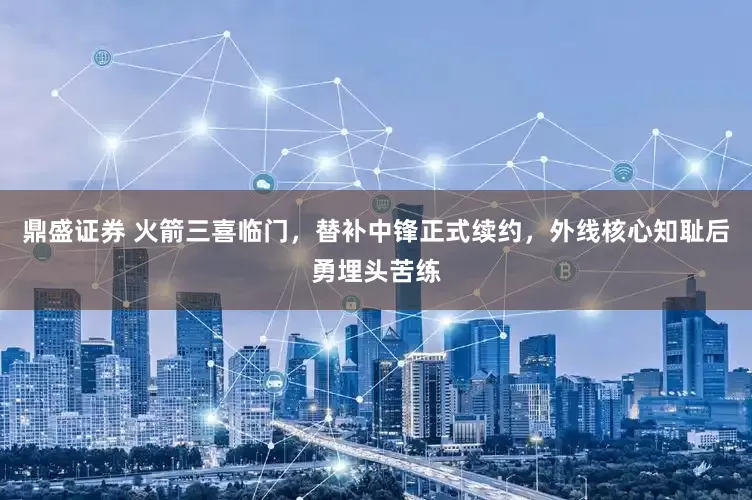 鼎盛证券 火箭三喜临门，替补中锋正式续约，外线核心知耻后勇埋头苦练