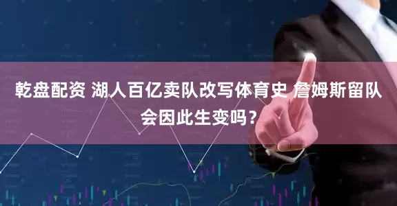 乾盘配资 湖人百亿卖队改写体育史 詹姆斯留队会因此生变吗？