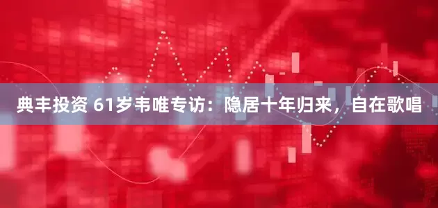 典丰投资 61岁韦唯专访：隐居十年归来，自在歌唱