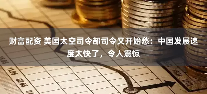 财富配资 美国太空司令部司令又开始愁：中国发展速度太快了，令人震惊