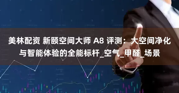 美林配资 新颐空间大师 A8 评测：大空间净化与智能体验的全能标杆_空气_甲醛_场景
