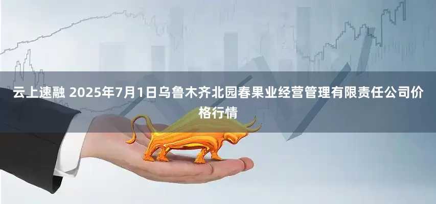 云上速融 2025年7月1日乌鲁木齐北园春果业经营管理有限责任公司价格行情