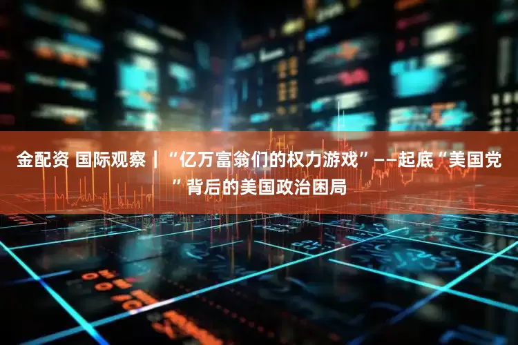 金配资 国际观察｜“亿万富翁们的权力游戏”——起底“美国党”背后的美国政治困局