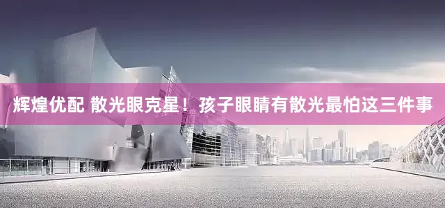 辉煌优配 散光眼克星！孩子眼睛有散光最怕这三件事