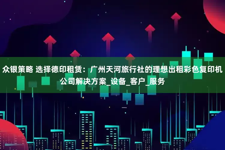 众银策略 选择德印租赁：广州天河旅行社的理想出租彩色复印机公司解决方案_设备_客户_服务
