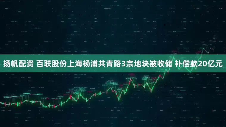 扬帆配资 百联股份上海杨浦共青路3宗地块被收储 补偿款20亿元