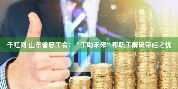 千红网 山东省总工会：“工助未来”帮职工解决带娃之忧
