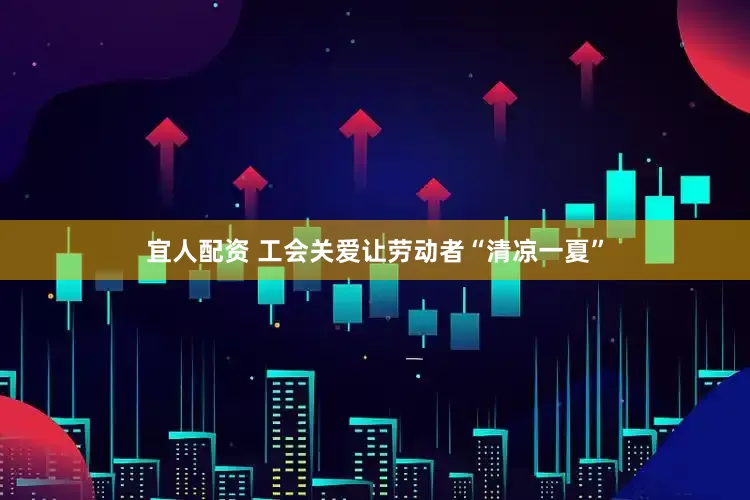 宜人配资 工会关爱让劳动者“清凉一夏”