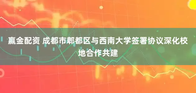 赢金配资 成都市郫都区与西南大学签署协议深化校地合作共建