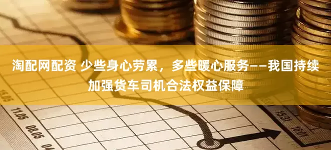 淘配网配资 少些身心劳累，多些暖心服务——我国持续加强货车司机合法权益保障