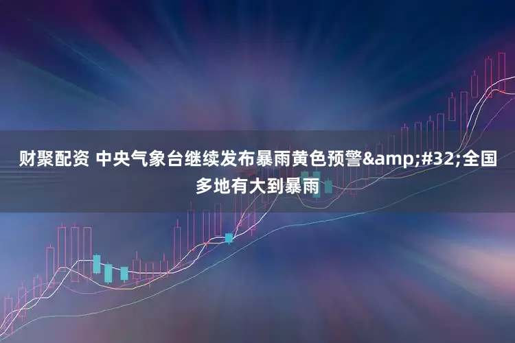 财聚配资 中央气象台继续发布暴雨黄色预警&#32;全国多地有大到暴雨