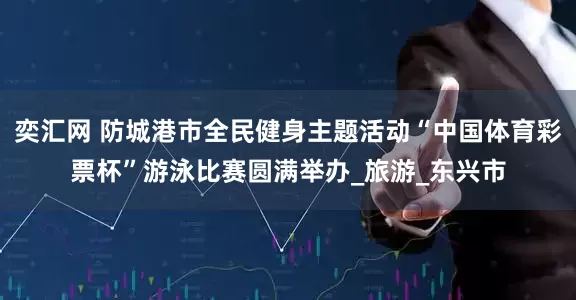 奕汇网 防城港市全民健身主题活动“中国体育彩票杯”游泳比赛圆满举办_旅游_东兴市