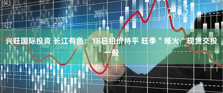 兴旺国际投资 长江有色：18日铅价持平 旺季＂哑火＂现货交投一般