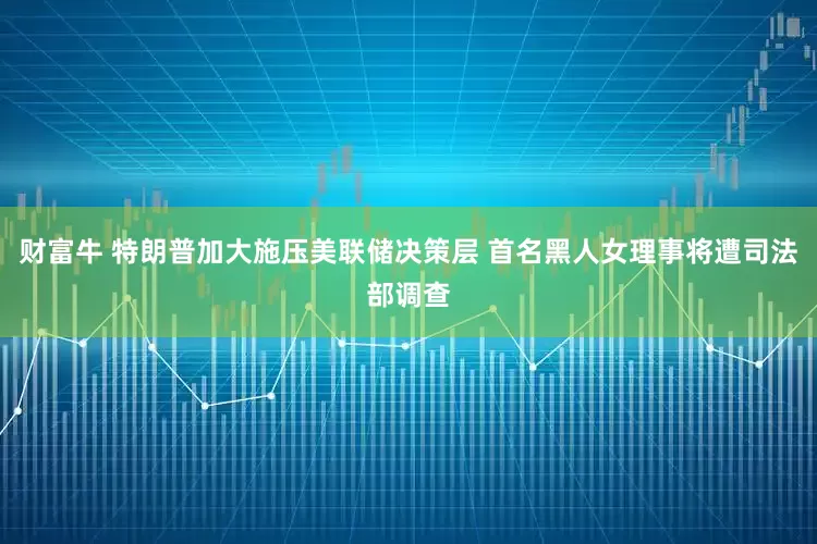 财富牛 特朗普加大施压美联储决策层 首名黑人女理事将遭司法部调查