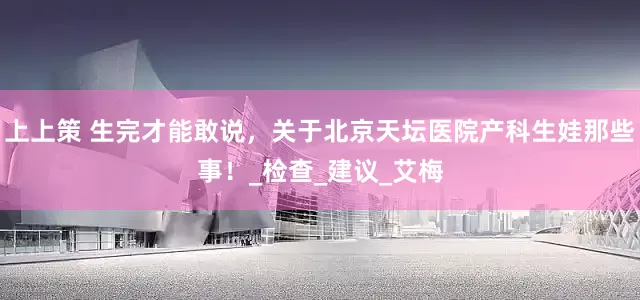 上上策 生完才能敢说，关于北京天坛医院产科生娃那些事！_检查_建议_艾梅