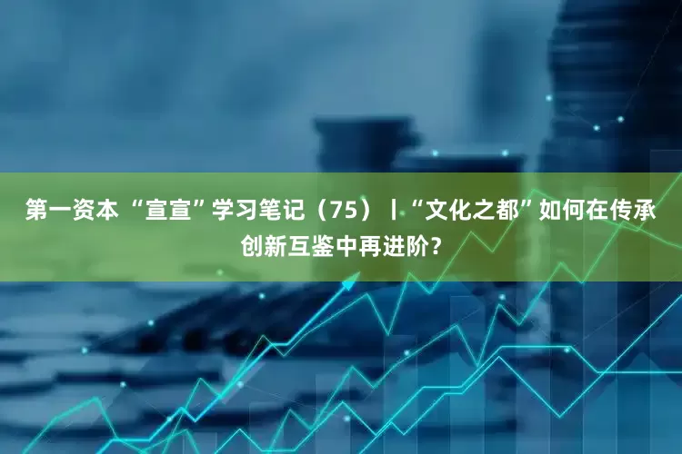 第一资本 “宣宣”学习笔记（75）丨“文化之都”如何在传承创新互鉴中再进阶？