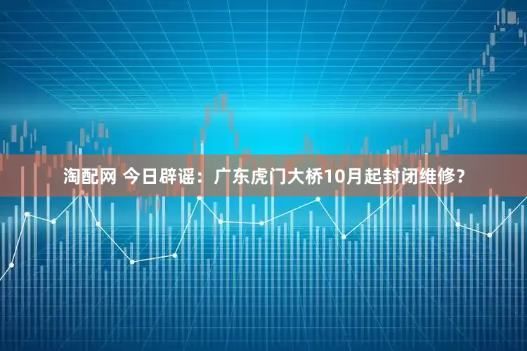 淘配网 今日辟谣：广东虎门大桥10月起封闭维修？