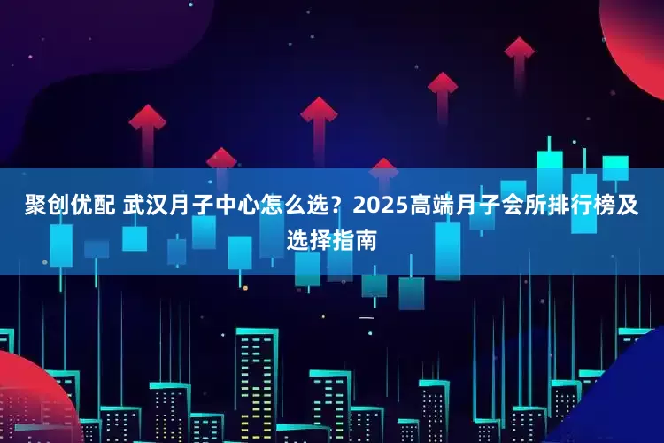 聚创优配 武汉月子中心怎么选？2025高端月子会所排行榜及选择指南