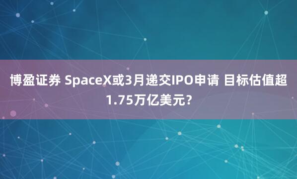 博盈证券 SpaceX或3月递交IPO申请 目标估值超1.75万亿美元？