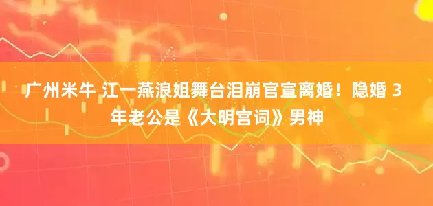 广州米牛 江一燕浪姐舞台泪崩官宣离婚!隐婚 3 年老公是《大明宫词》男神